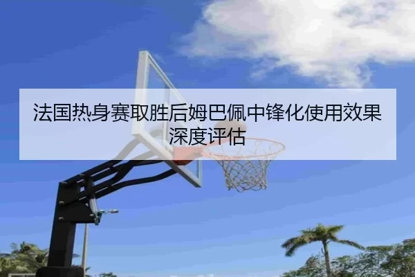 法国热身赛取胜后姆巴佩中锋化使用效果深度评估